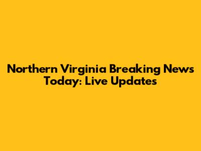 Northern Virginia Breaking News Today: Live Updates