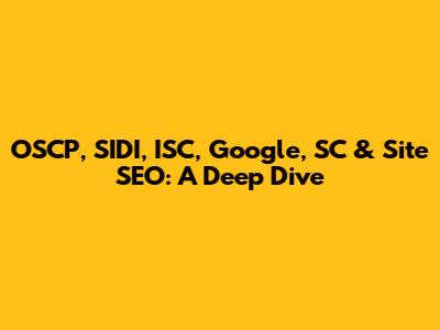 OSCP, SIDI, ISC, Google, SC & Site SEO: A Deep Dive