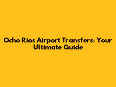 Ocho Rios Airport Transfers: Your Ultimate Guide