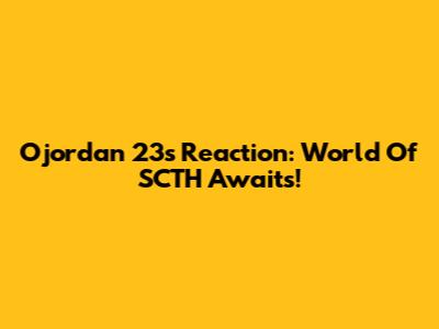 Ojordan 23's Reaction: World Of SCTH Awaits!