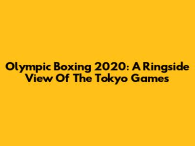 Olympic Boxing 2020: A Ringside View Of The Tokyo Games