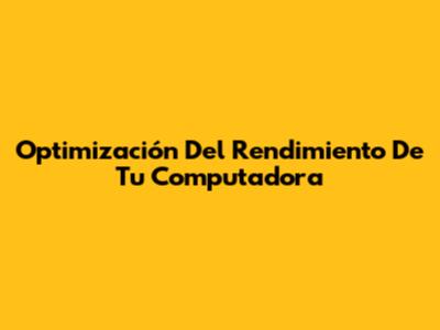 Optimización Del Rendimiento De Tu Computadora