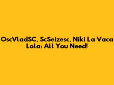 OscVladSC, ScSeizesc, Niki La Vaca Lola: All You Need!