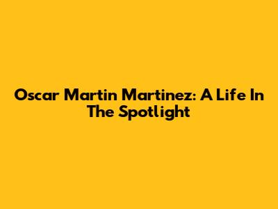 Oscar Martin Martinez: A Life In The Spotlight