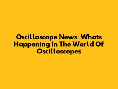 Oscilloscope News: What's Happening In The World Of Oscilloscopes