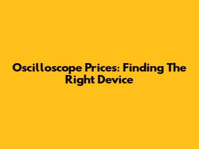 Oscilloscope Prices: Finding The Right Device