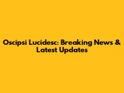 Oscipsi Lucidesc: Breaking News & Latest Updates