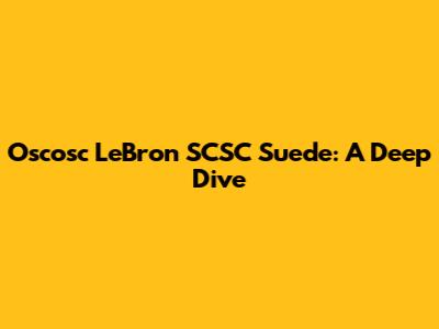 Oscosc LeBron SCSC Suede: A Deep Dive
