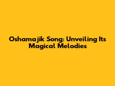 Oshamajik Song: Unveiling Its Magical Melodies