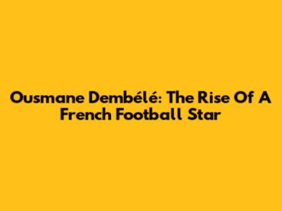 Ousmane Dembélé: The Rise Of A French Football Star
