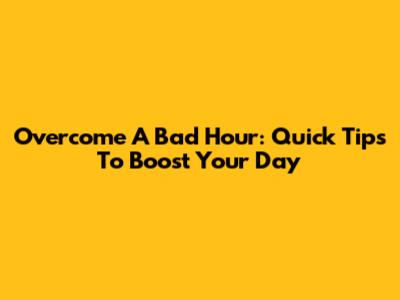 Overcome A Bad Hour: Quick Tips To Boost Your Day