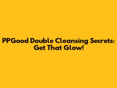 PPGood Double Cleansing Secrets: Get That Glow!