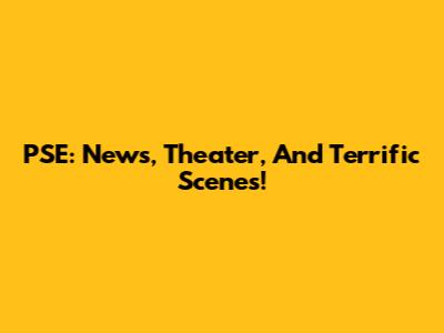 PSE: News, Theater, And Terrific Scenes!