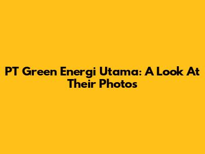 PT Green Energi Utama: A Look At Their Photos