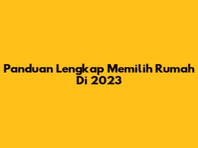 Panduan Lengkap Memilih Rumah Di 2023