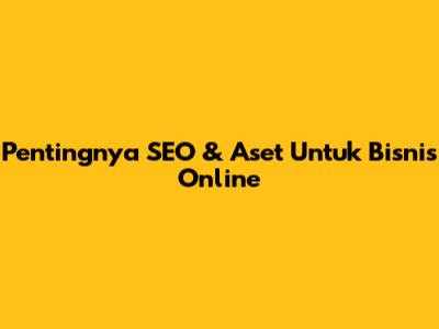 Pentingnya SEO & Aset Untuk Bisnis Online