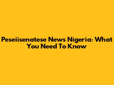Peseiisenatese News Nigeria: What You Need To Know