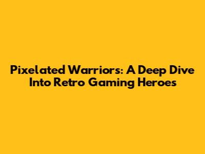 Pixelated Warriors: A Deep Dive Into Retro Gaming Heroes