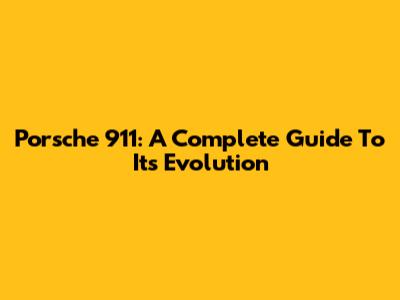 Porsche 911: A Complete Guide To Its Evolution