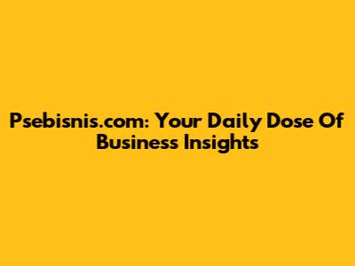Psebisnis.com: Your Daily Dose Of Business Insights