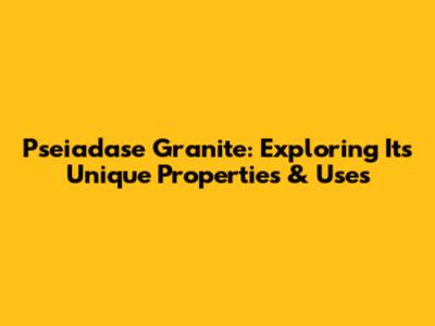 Pseiadase Granite: Exploring Its Unique Properties & Uses