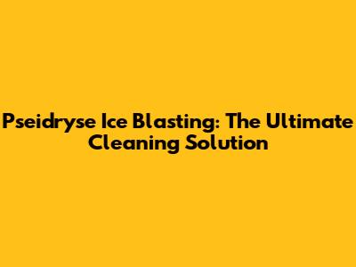 Pseidryse Ice Blasting: The Ultimate Cleaning Solution