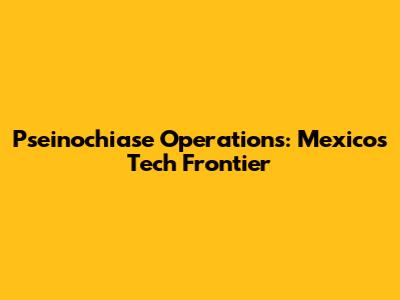 Pseinochiase Operations: Mexico's Tech Frontier