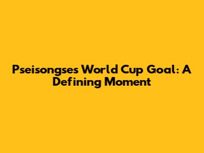 Pseisongse's World Cup Goal: A Defining Moment