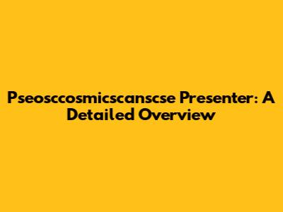Pseosccosmicscanscse Presenter: A Detailed Overview