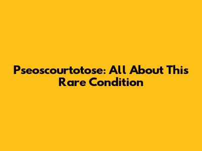 Pseoscourtotose: All About This Rare Condition