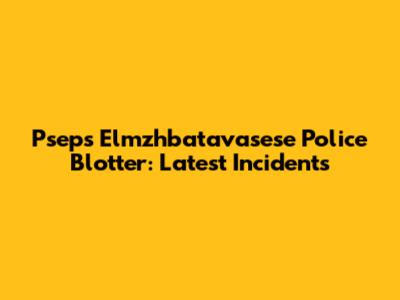 Psep's Elmzhbatavasese Police Blotter: Latest Incidents