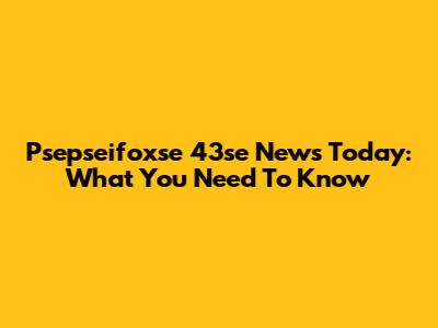 Psepseifoxse 43se News Today: What You Need To Know