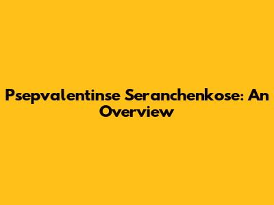 Psepvalentinse Seranchenkose: An Overview
