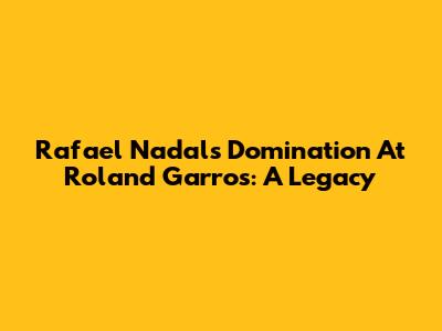Rafael Nadal's Domination At Roland Garros: A Legacy