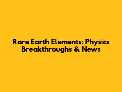 Rare Earth Elements: Physics Breakthroughs & News