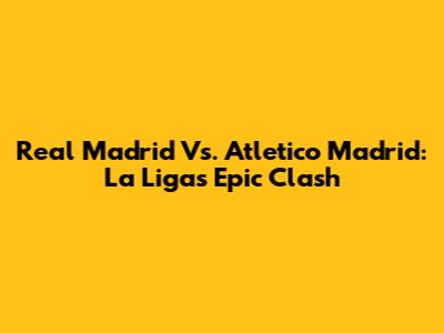 Real Madrid Vs. Atletico Madrid: La Liga's Epic Clash
