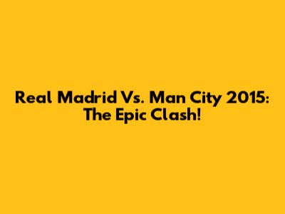 Real Madrid Vs. Man City 2015: The Epic Clash!