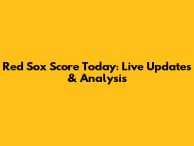 Red Sox Score Today: Live Updates & Analysis