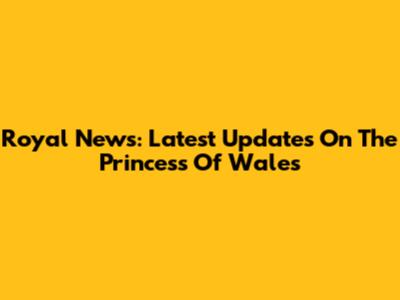 Royal News: Latest Updates On The Princess Of Wales