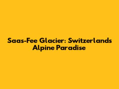 Saas-Fee Glacier: Switzerland's Alpine Paradise