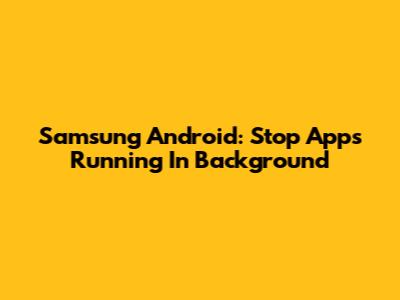 Samsung Android: Stop Apps Running In Background