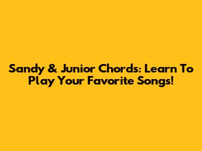 Sandy & Junior Chords: Learn To Play Your Favorite Songs!