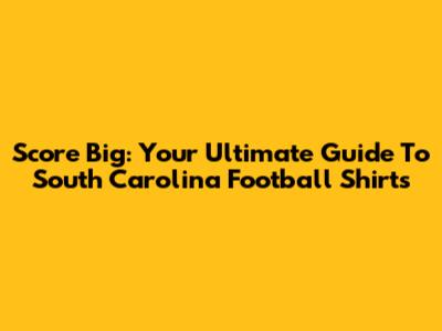 Score Big: Your Ultimate Guide To South Carolina Football Shirts