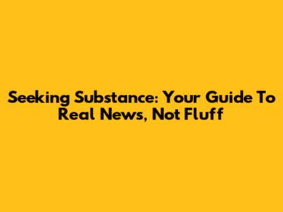 Seeking Substance: Your Guide To Real News, Not Fluff