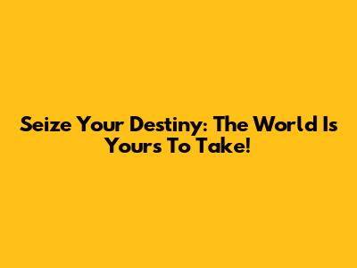 Seize Your Destiny: The World Is Yours To Take!