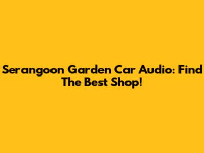 Serangoon Garden Car Audio: Find The Best Shop!