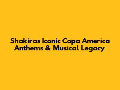 Shakira's Iconic Copa America Anthems & Musical Legacy