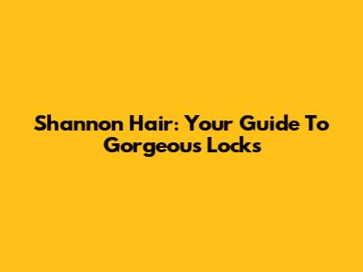 Shannon Hair: Your Guide To Gorgeous Locks