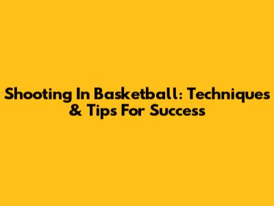 Shooting In Basketball: Techniques & Tips For Success