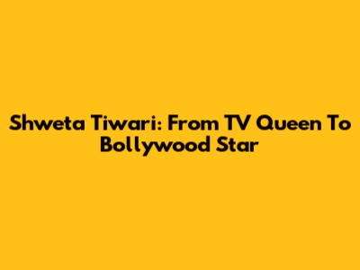 Shweta Tiwari: From TV Queen To Bollywood Star